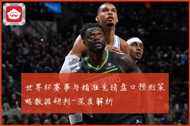 世界杯赛事与精准竞猜盘口预测策略数据研判-深度解析