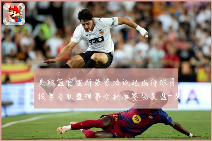 美职篮官宣新劳资协议达成待球员投票与联盟理事会批准赛场复盘-深度解析
