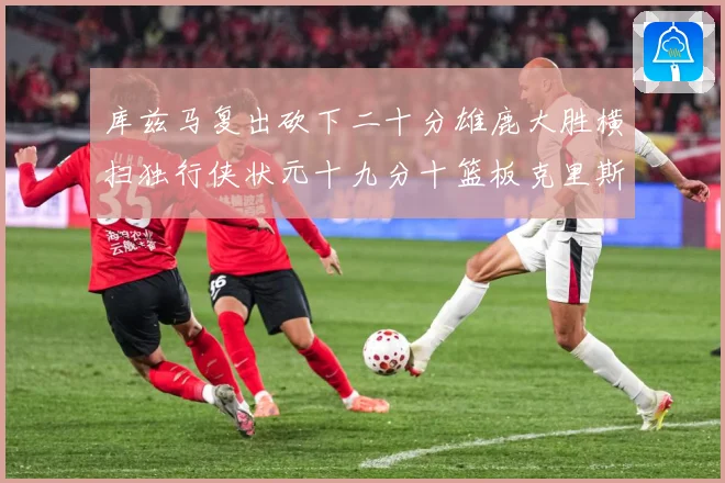 库兹马复出砍下二十分雄鹿大胜横扫独行侠状元十九分十篮板克里斯专题观察-深度解析