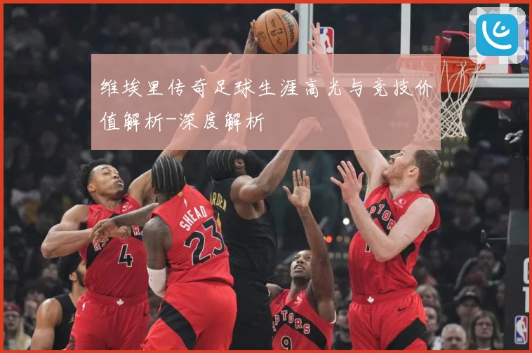 维埃里传奇足球生涯高光与竞技价值解析-深度解析