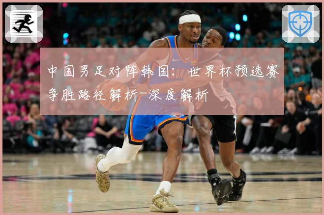 中国男足对阵韩国：世界杯预选赛争胜路径解析-深度解析