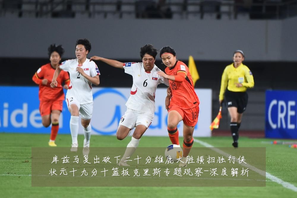 库兹马复出砍下二十分雄鹿大胜横扫独行侠状元十九分十篮板克里斯专题观察-深度解析